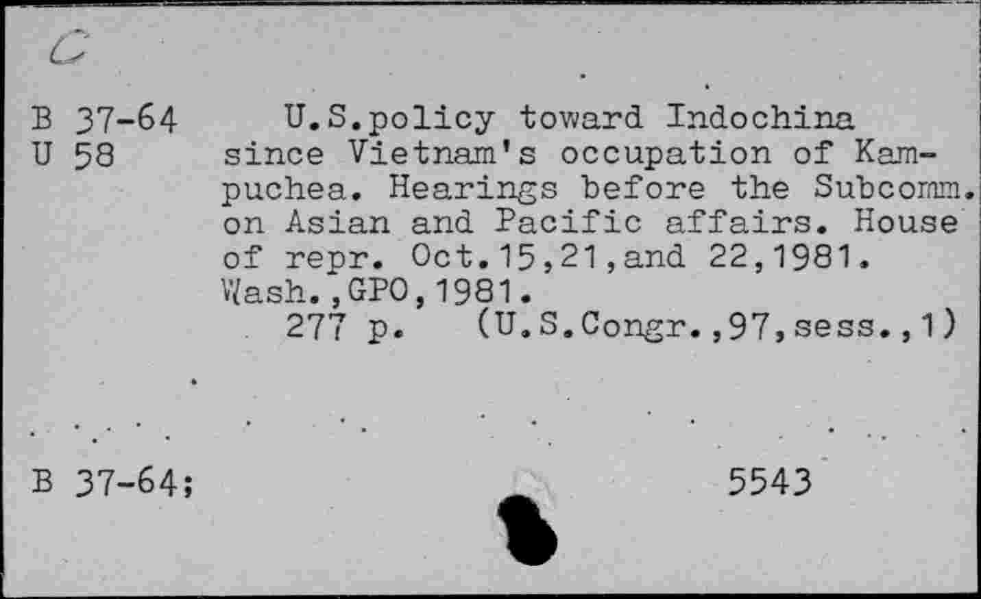 ﻿B 37-64 U 58
U.S.policy toward Indochina since Vietnam’s occupation of Kampuchea. Hearings before the Subcornm. on Asian and Pacific affairs. House of repr. Oct.15,21,and 22,1981. Wash.,GPO,1981.
277 p. (U.S.Congr.,97,sess.,1)
B 37-64;
5543